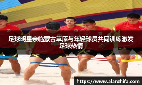 足球明星亲临蒙古草原与年轻球员共同训练激发足球热情