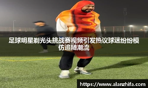 足球明星剃光头挑战赛视频引发热议球迷纷纷模仿追随潮流