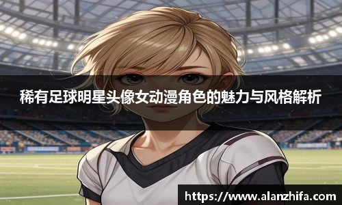 稀有足球明星头像女动漫角色的魅力与风格解析